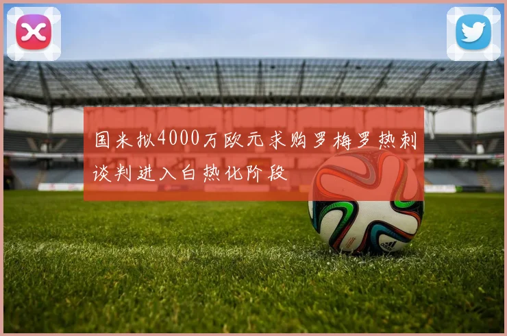 国米拟4000万欧元求购罗梅罗热刺谈判进入白热化阶段