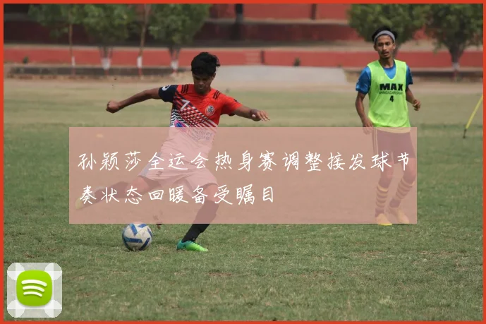 孙颖莎全运会热身赛调整接发球节奏状态回暖备受瞩目