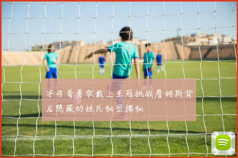 字母哥勇敢戴上王冠挑战詹姆斯背后隐藏的姓氏秘密揭秘