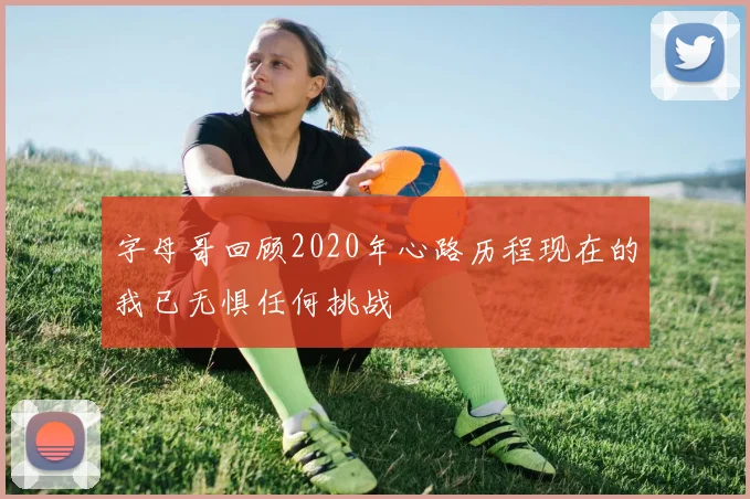 字母哥回顾2020年心路历程现在的我已无惧任何挑战